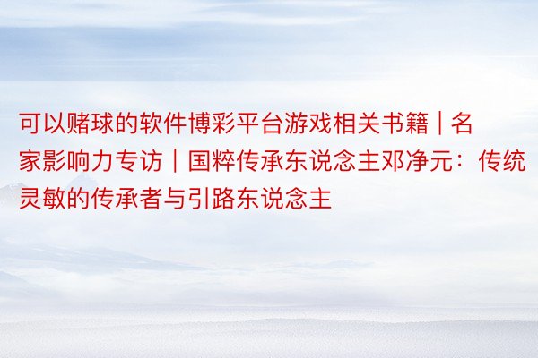 可以赌球的软件博彩平台游戏相关书籍 | 名家影响力专访｜国粹传承东说念主邓净元：传统灵敏的传承者与引路东说念主