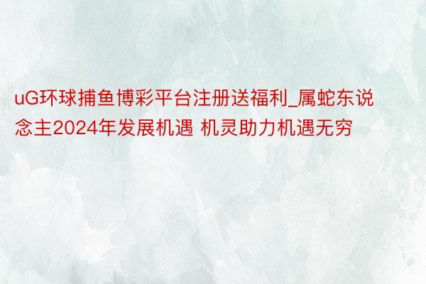 uG环球捕鱼博彩平台注册送福利_属蛇东说念主2024年发展机遇 机灵助力机遇无穷