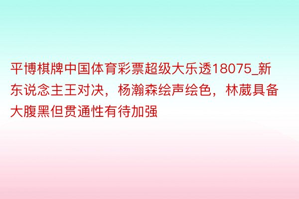 平博棋牌中国体育彩票超级大乐透18075_新东说念主王对决，杨瀚森绘声绘色，林葳具备大腹黑但贯通性有待加强