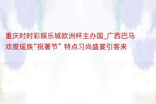 重庆时时彩娱乐城欧洲杯主办国_广西巴马欢度瑶族“祝著节” 特点习尚盛宴引客来