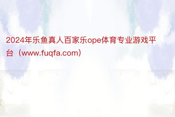 2024年乐鱼真人百家乐ope体育专业游戏平台（www.fuqfa.com）