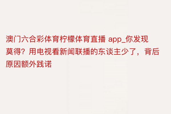 澳门六合彩体育柠檬体育直播 app_你发现莫得？用电视看新闻联播的东谈主少了，背后原因额外践诺