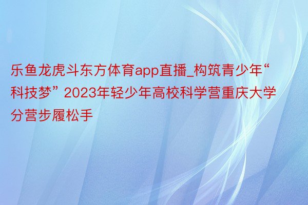 乐鱼龙虎斗东方体育app直播_构筑青少年“科技梦” 2023年轻少年高校科学营重庆大学分营步履松手