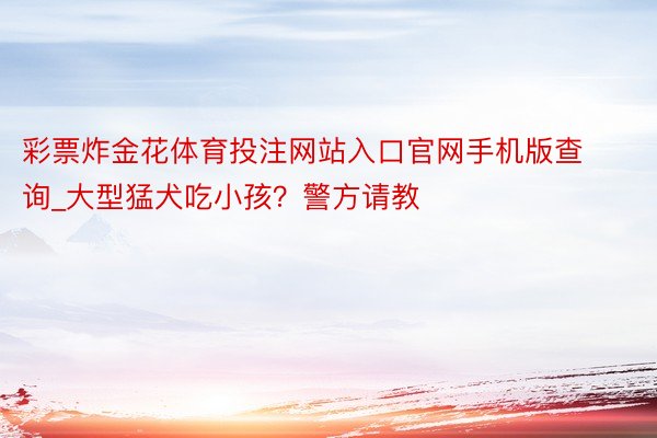 彩票炸金花体育投注网站入口官网手机版查询_大型猛犬吃小孩？警方请教