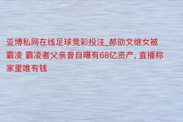 亚博私网在线足球竞彩投注_郝劭文继女被霸凌 霸凌者父亲曾自曝有68亿资产， 直播称家里唯有钱