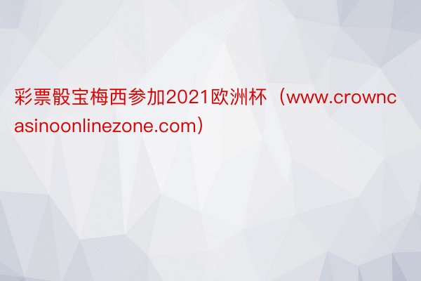 彩票骰宝梅西参加2021欧洲杯（www.crowncasinoonlinezone.com）