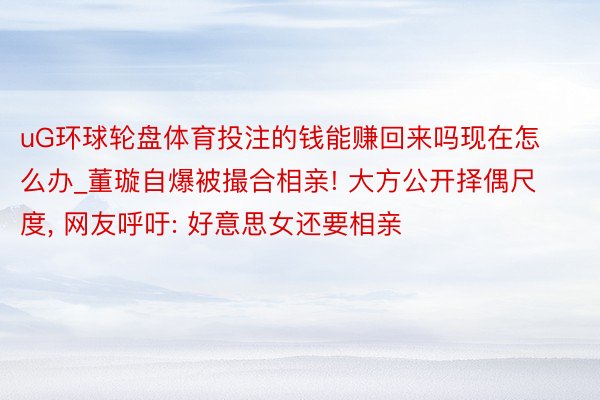 uG环球轮盘体育投注的钱能赚回来吗现在怎么办_董璇自爆被撮合相亲! 大方公开择偶尺度, 网友呼吁: 好意思女还要相亲