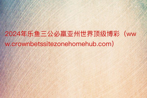 2024年乐鱼三公必羸亚州世界顶级博彩（www.crownbetssitezonehomehub.com）