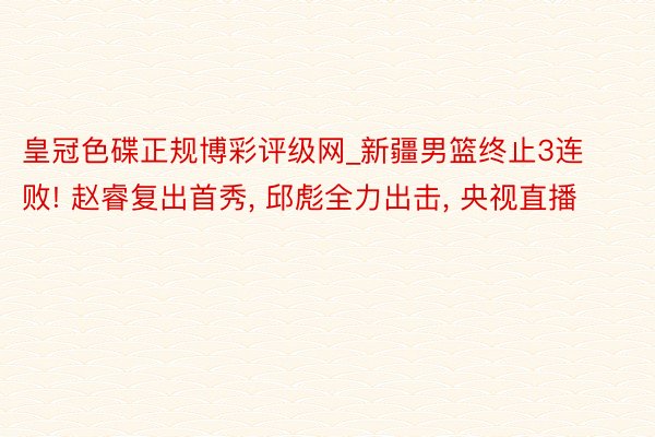 皇冠色碟正规博彩评级网_新疆男篮终止3连败! 赵睿复出首秀, 邱彪全力出击, 央视直播