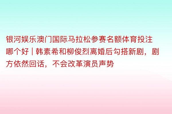 银河娱乐澳门国际马拉松参赛名额体育投注哪个好 | 韩素希和柳俊烈离婚后勾搭新剧，剧方依然回话，不会改革演员声势