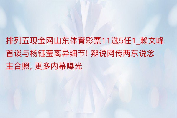 排列五现金网山东体育彩票11选5任1_赖文峰首谈与杨钰莹离异细节! 辩说网传两东说念主合照, 更多内幕曝光