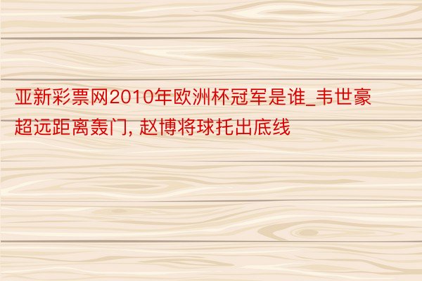 亚新彩票网2010年欧洲杯冠军是谁_韦世豪超远距离轰门， 赵博将球托出底线