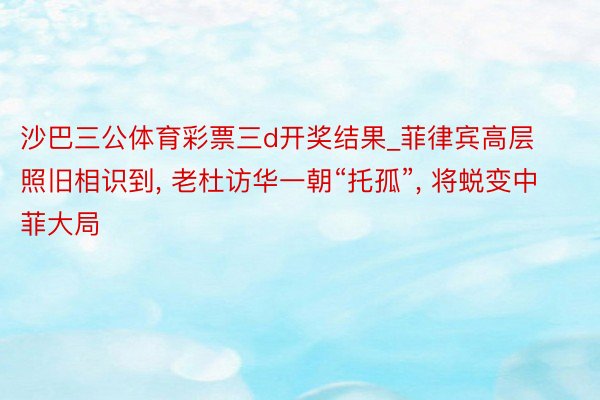 沙巴三公体育彩票三d开奖结果_菲律宾高层照旧相识到, 老杜访华一朝“托孤”, 将蜕变中菲大局