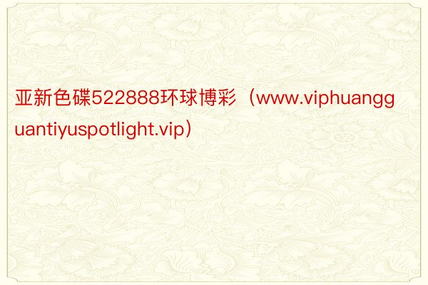 亚新色碟522888环球博彩（www.viphuangguantiyuspotlight.vip）