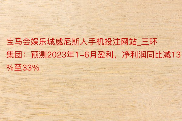 宝马会娱乐城威尼斯人手机投注网站_三环集团：预测2023年1-6月盈利，净利润同比减13%至33%