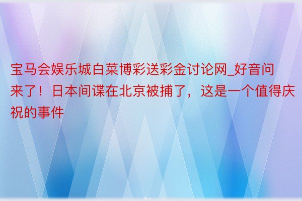 宝马会娱乐城白菜博彩送彩金讨论网_好音问来了！日本间谍在北京被捕了，这是一个值得庆祝的事件