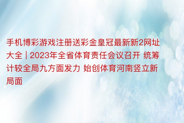 手机博彩游戏注册送彩金皇冠最新新2网址大全 | 2023年全省体育责任会议召开 统筹计较全局九方面发力 始创体育河南竖立新局面