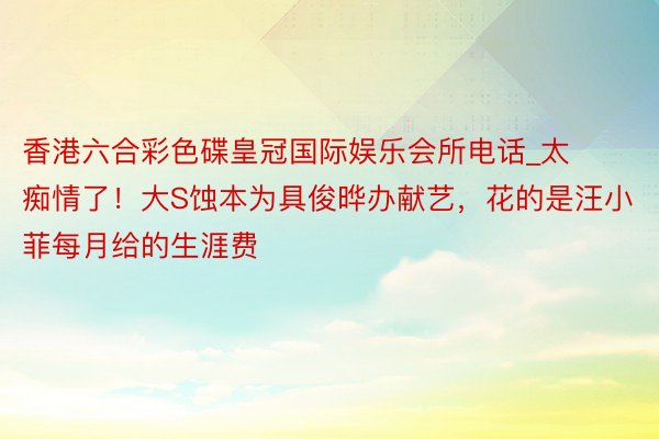 香港六合彩色碟皇冠国际娱乐会所电话_太痴情了！大S蚀本为具俊晔办献艺，花的是汪小菲每月给的生涯费