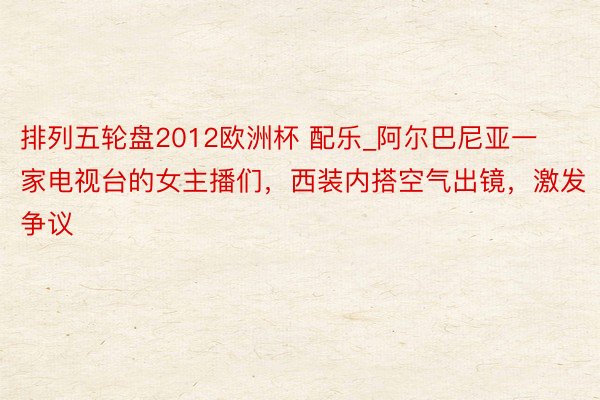 排列五轮盘2012欧洲杯 配乐_阿尔巴尼亚一家电视台的女主播们,西装内搭空气出镜,激发争议