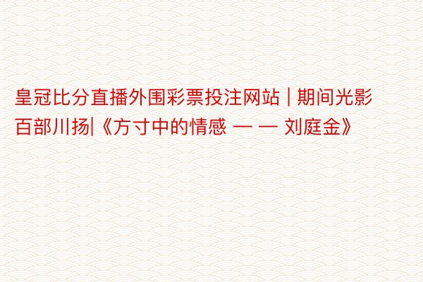 皇冠比分直播外围彩票投注网站 | 期间光影 百部川扬|《方寸中的情感 — — 刘庭金》