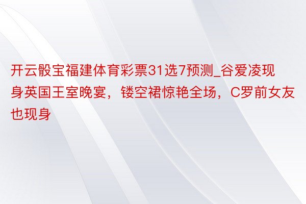 开云骰宝福建体育彩票31选7预测_谷爱凌现身英国王室晚宴，镂空裙惊艳全场，C罗前女友也现身