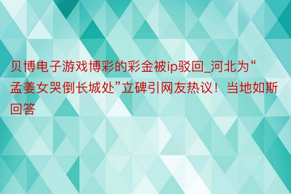 贝博电子游戏博彩的彩金被ip驳回_河北为“孟姜女哭倒长城处”立碑引网友热议！当地如斯回答