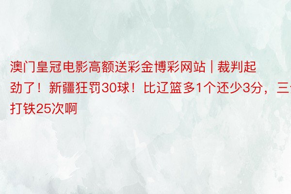 澳门皇冠电影高额送彩金博彩网站 | 裁判起劲了！新疆狂罚30球！比辽篮多1个还少3分，三分打铁25次啊