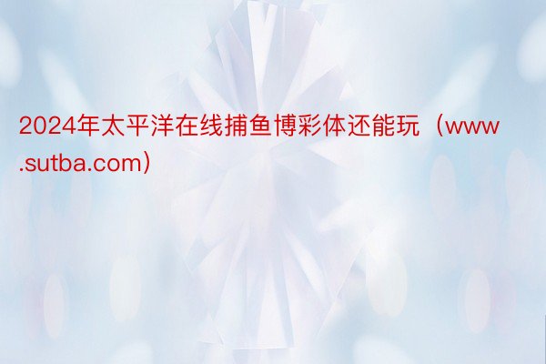2024年太平洋在线捕鱼博彩体还能玩（www.sutba.com）