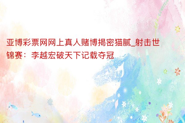 亚博彩票网网上真人赌博揭密猫腻_射击世锦赛：李越宏破天下记载夺冠