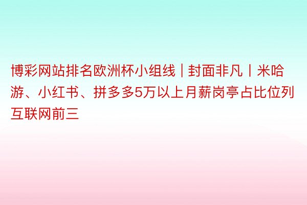博彩网站排名欧洲杯小组线 | 封面非凡丨米哈游、小红书、拼多多5万以上⽉薪岗亭占比位列互联网前三