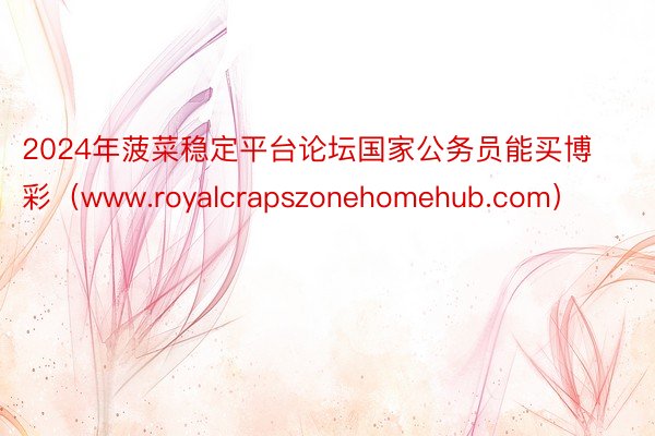 2024年菠菜稳定平台论坛国家公务员能买博彩（www.royalcrapszonehomehub.com）