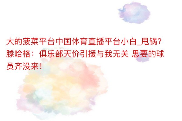 大的菠菜平台中国体育直播平台小白_甩锅？滕哈格：俱乐部天价引援与我无关 思要的球员齐没来！