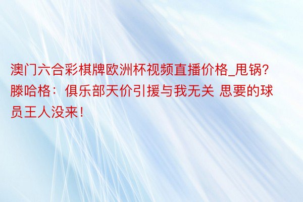 澳门六合彩棋牌欧洲杯视频直播价格_甩锅？滕哈格：俱乐部天价引援与我无关 思要的球员王人没来！