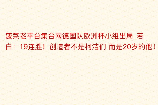 菠菜老平台集合网德国队欧洲杯小组出局_若白：19连胜！创造者不是柯洁们 而是20岁的他！