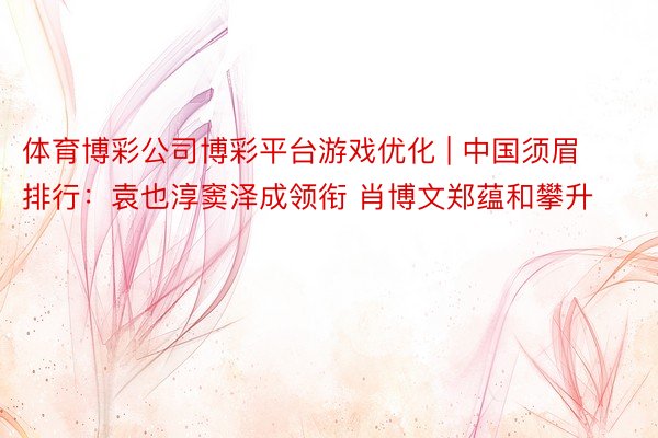 体育博彩公司博彩平台游戏优化 | 中国须眉排行：袁也淳窦泽成领衔 肖博文郑蕴和攀升