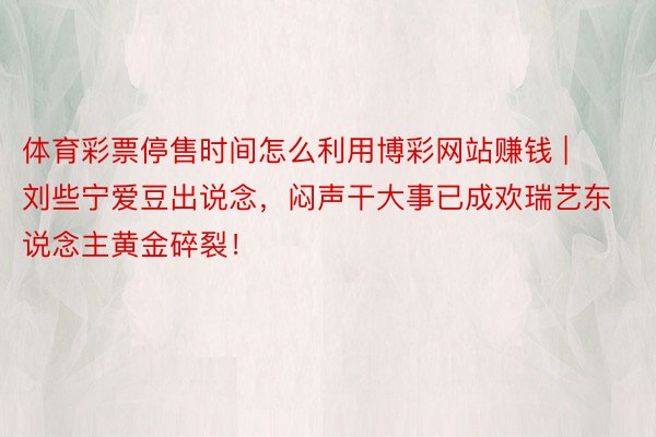 体育彩票停售时间怎么利用博彩网站赚钱 | 刘些宁爱豆出说念，闷声干大事已成欢瑞艺东说念主黄金碎裂！