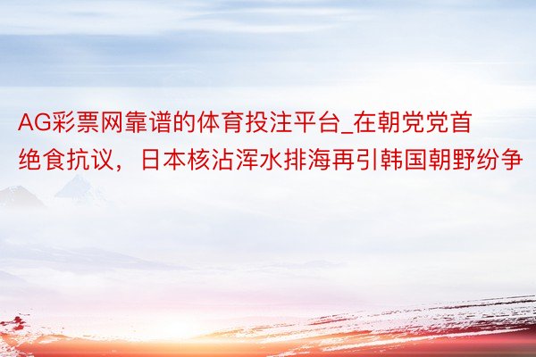 AG彩票网靠谱的体育投注平台_在朝党党首绝食抗议，日本核沾浑水排海再引韩国朝野纷争
