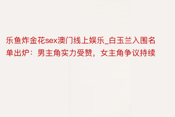 乐鱼炸金花sex澳门线上娱乐_白玉兰入围名单出炉：男主角实力受赞，女主角争议持续