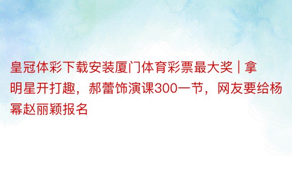 皇冠体彩下载安装厦门体育彩票最大奖 | 拿明星开打趣，郝蕾饰演课300一节，网友要给杨幂赵丽颖报名