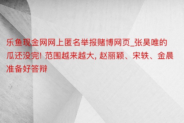 乐鱼现金网网上匿名举报赌博网页_张昊唯的瓜还没完! 范围越来越大, 赵丽颖、宋轶、金晨准备好答辩