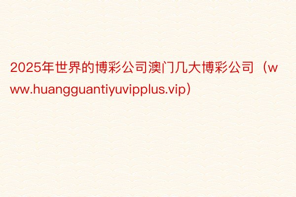2025年世界的博彩公司澳门几大博彩公司（www.huangguantiyuvipplus.vip）