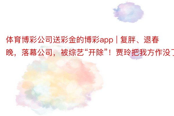 体育博彩公司送彩金的博彩app | 复胖、退春晚，落幕公司，被综艺“开除”！贾玲把我方作没了？