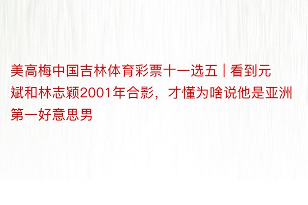 美高梅中国吉林体育彩票十一选五 | 看到元斌和林志颖2001年合影，才懂为啥说他是亚洲第一好意思男