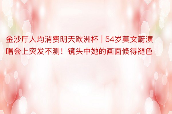 金沙厅人均消费明天欧洲杯 | 54岁莫文蔚演唱会上突发不测！镜头中她的画面倏得褪色